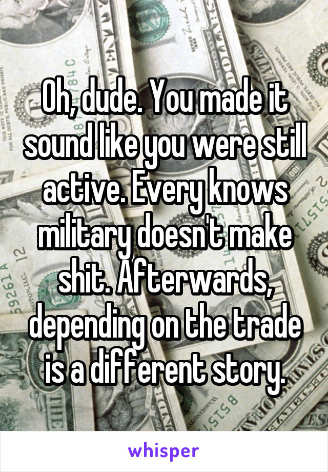 Oh, dude. You made it sound like you were still active. Every knows military doesn't make shit. Afterwards, depending on the trade is a different story.