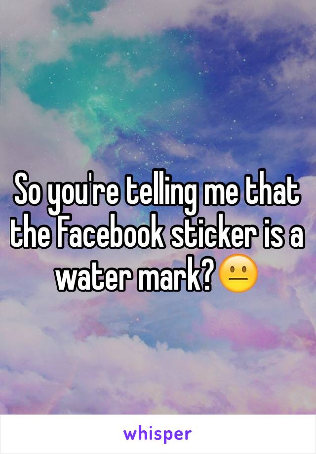 So you're telling me that the Facebook sticker is a water mark?😐