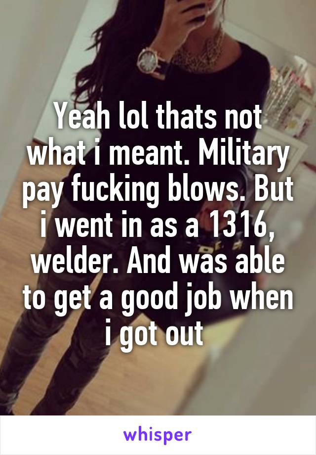 Yeah lol thats not what i meant. Military pay fucking blows. But i went in as a 1316, welder. And was able to get a good job when i got out 