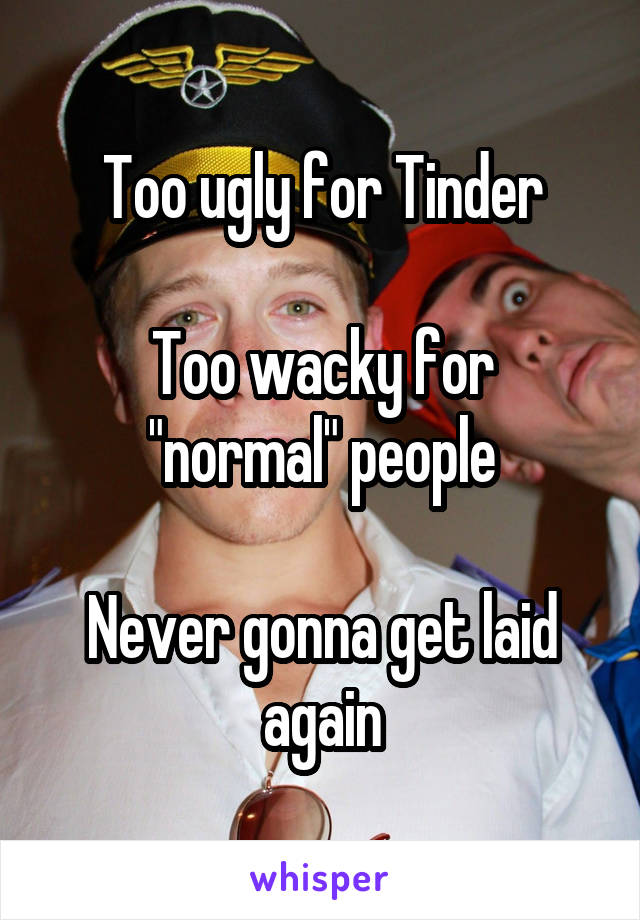 Too ugly for Tinder

Too wacky for "normal" people

Never gonna get laid again