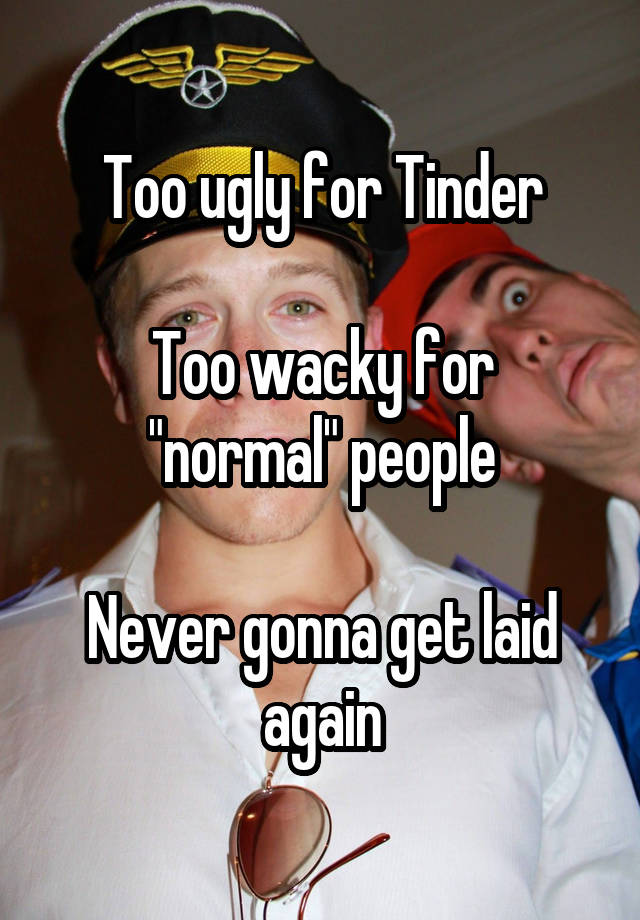 Too ugly for Tinder

Too wacky for "normal" people

Never gonna get laid again