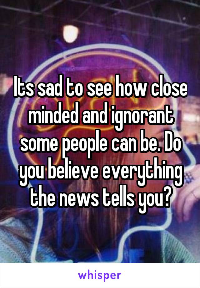 Its sad to see how close minded and ignorant some people can be. Do you believe everything the news tells you?