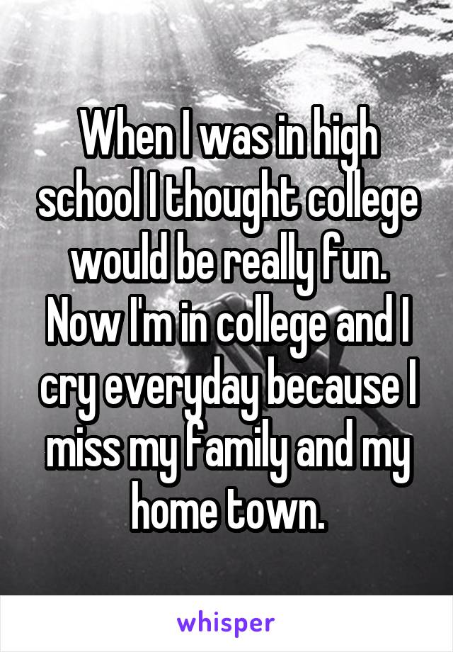 When I was in high school I thought college would be really fun. Now I'm in college and I cry everyday because I miss my family and my home town.
