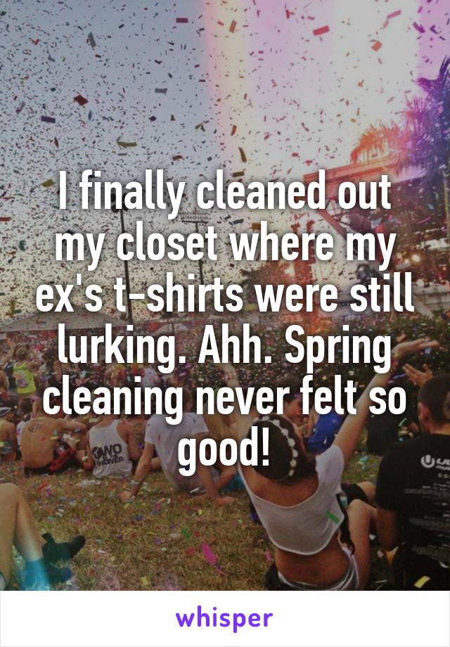 I finally cleaned out my closet where my ex's t-shirts were still lurking. Ahh. Spring cleaning never felt so good!