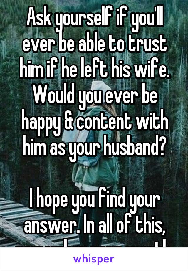 Ask yourself if you'll ever be able to trust him if he left his wife. Would you ever be happy & content with him as your husband?

I hope you find your answer. In all of this, remember your worth.