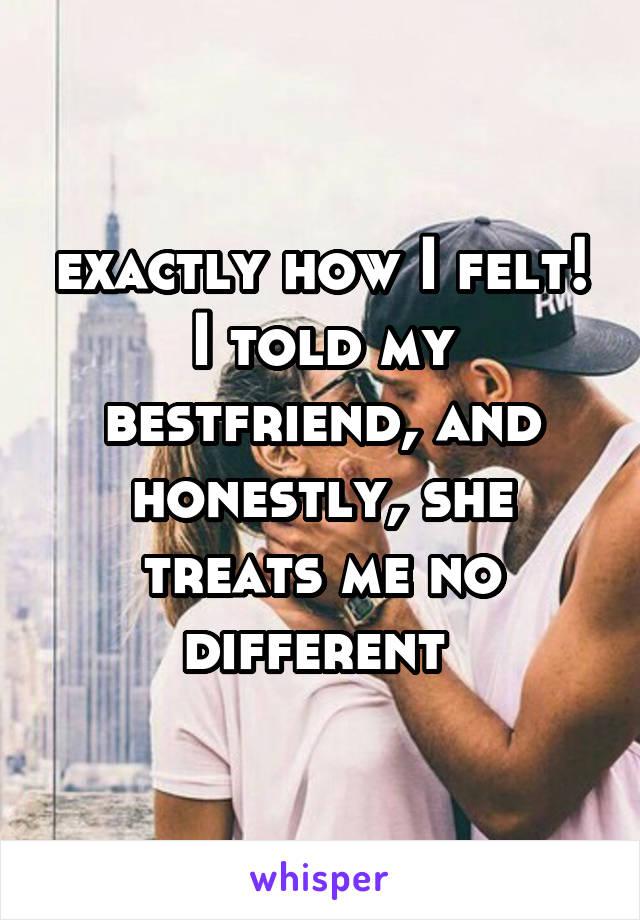 exactly how I felt! I told my bestfriend, and honestly, she treats me no different 