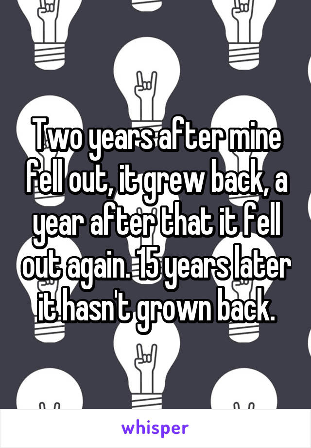 Two years after mine fell out, it grew back, a year after that it fell out again. 15 years later it hasn't grown back.