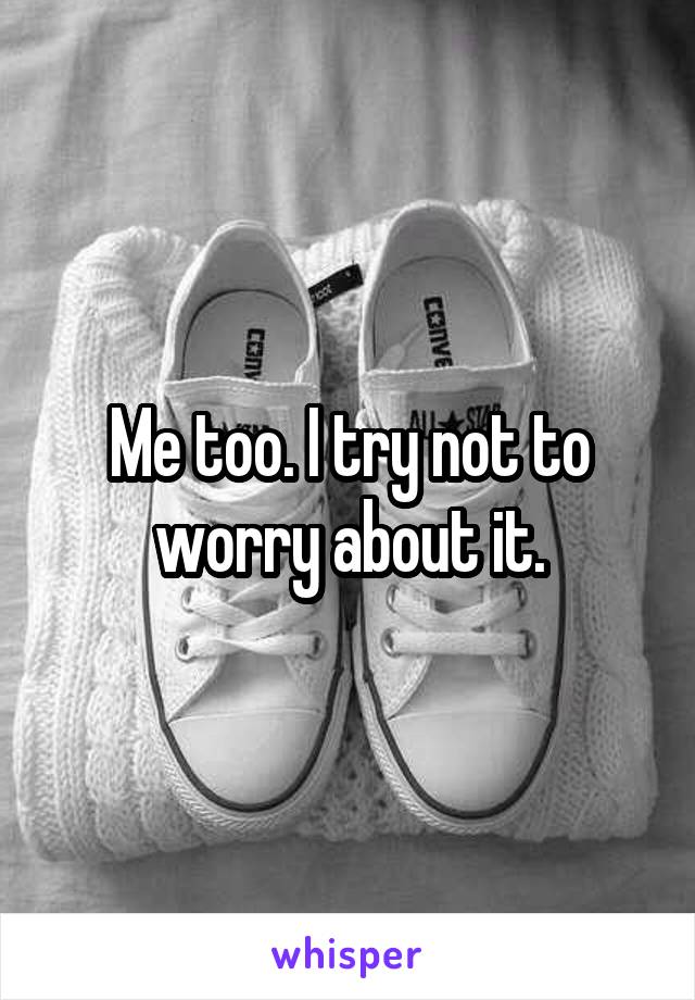 Me too. I try not to worry about it.