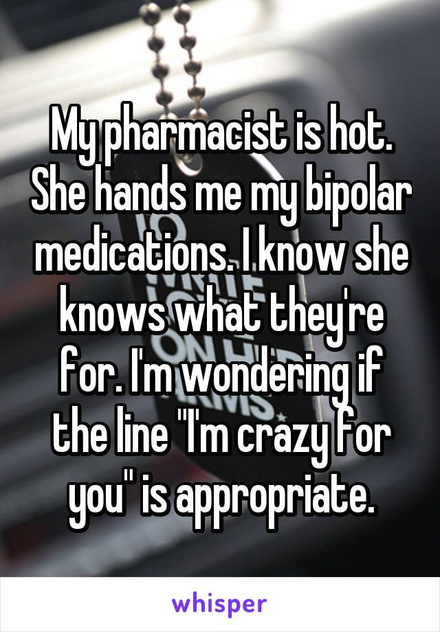 My pharmacist is hot. She hands me my bipolar medications. I know she knows what they're for. I'm wondering if the line "I'm crazy for you" is appropriate.
