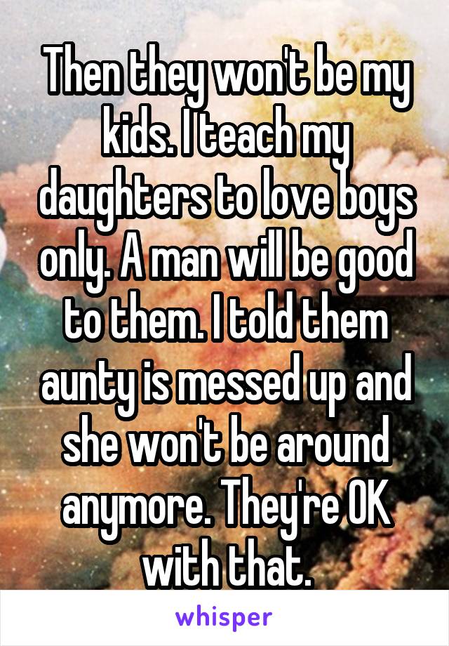 Then they won't be my kids. I teach my daughters to love boys only. A man will be good to them. I told them aunty is messed up and she won't be around anymore. They're OK with that.