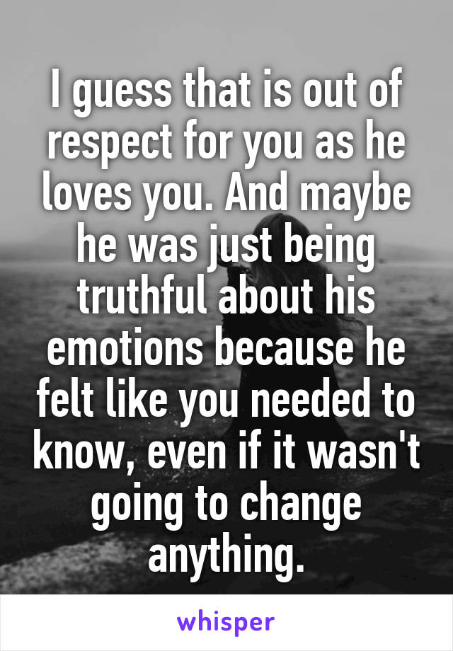 I guess that is out of respect for you as he loves you. And maybe he was just being truthful about his emotions because he felt like you needed to know, even if it wasn't going to change anything.