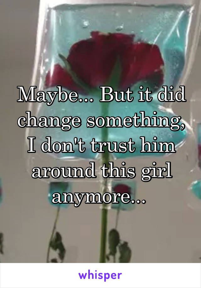 Maybe... But it did change something, I don't trust him around this girl anymore... 