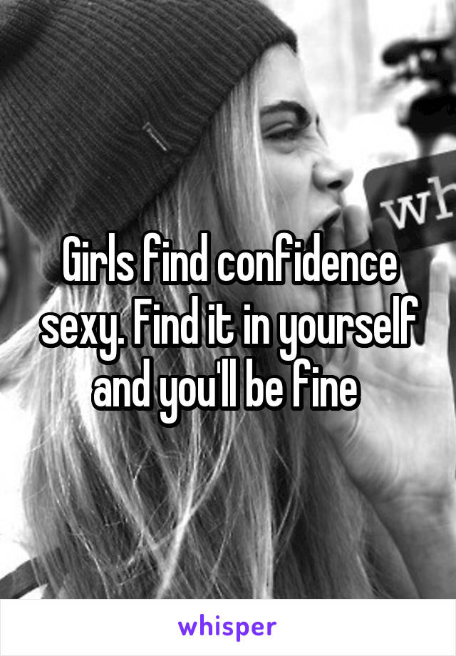 Girls find confidence sexy. Find it in yourself and you'll be fine 