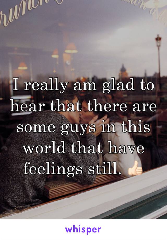 I really am glad to hear that there are some guys in this world that have feelings still. 👍🏻