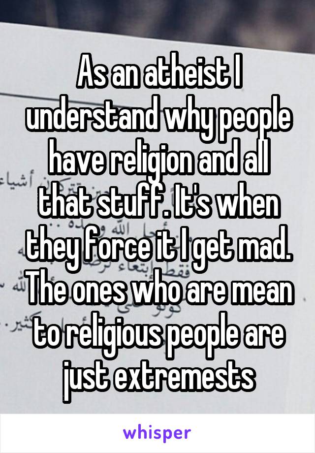 As an atheist I understand why people have religion and all that stuff. It's when they force it I get mad. The ones who are mean to religious people are just extremests