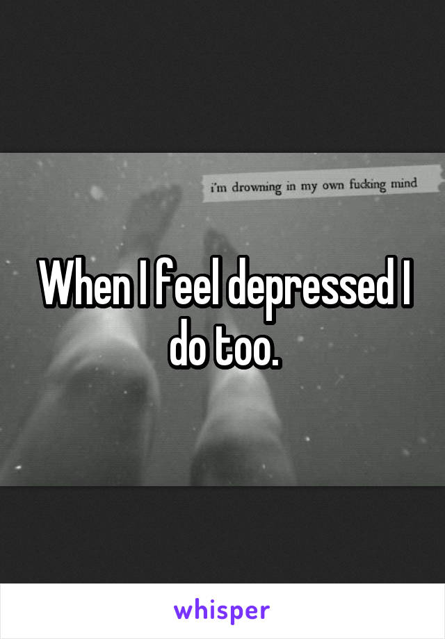 When I feel depressed I do too.