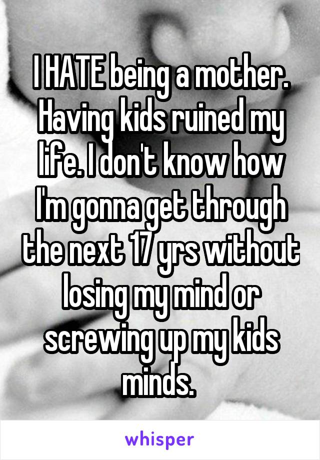 I HATE being a mother. Having kids ruined my life. I don't know how I'm gonna get through the next 17 yrs without losing my mind or screwing up my kids minds. 