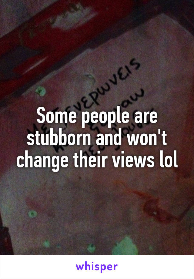 Some people are stubborn and won't change their views lol