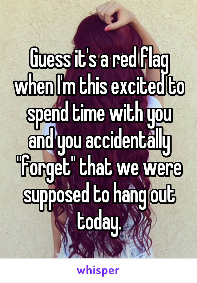 Guess it's a red flag when I'm this excited to spend time with you and you accidentally "forget" that we were supposed to hang out today.