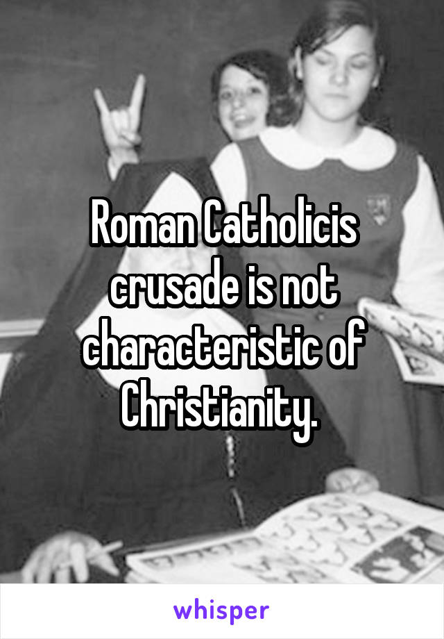 Roman Catholicis crusade is not characteristic of Christianity. 