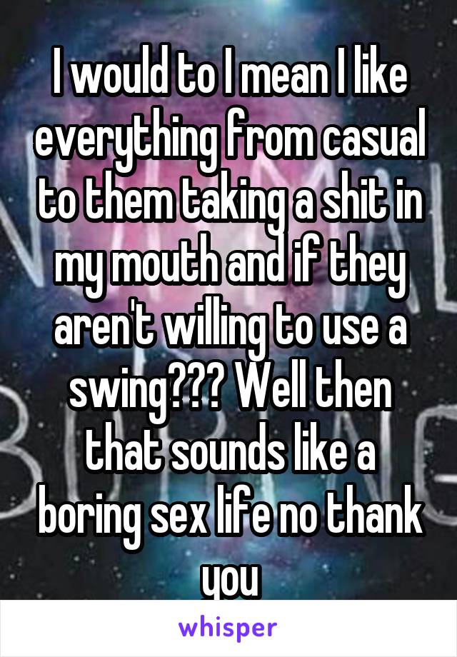 I would to I mean I like everything from casual to them taking a shit in my mouth and if they aren't willing to use a swing??? Well then that sounds like a boring sex life no thank you