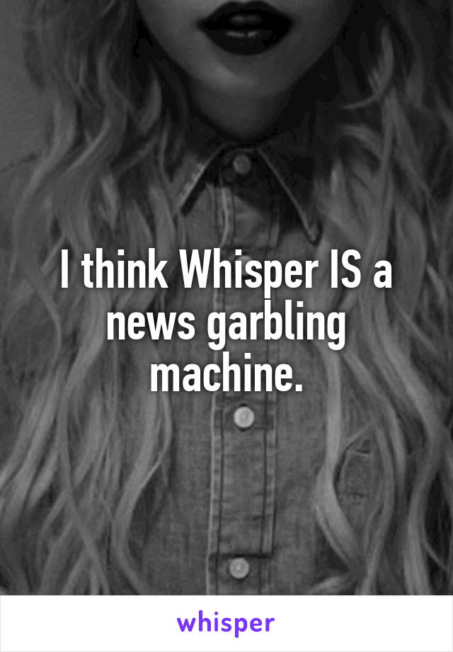 I think Whisper IS a news garbling machine.