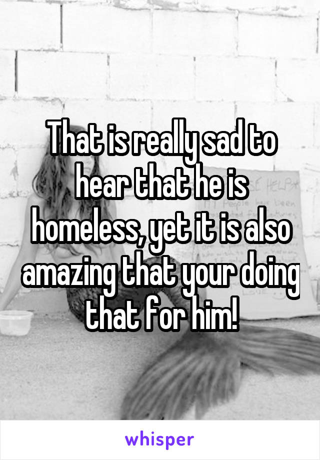 That is really sad to hear that he is homeless, yet it is also amazing that your doing that for him!