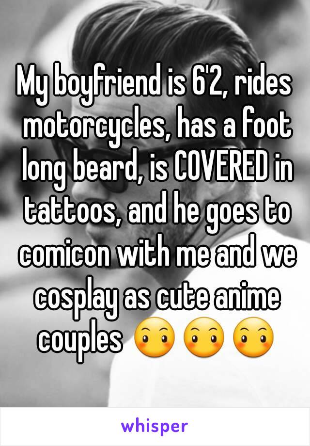 My boyfriend is 6'2, rides motorcycles, has a foot long beard, is COVERED in tattoos, and he goes to comicon with me and we cosplay as cute anime couples 😶😶😶
