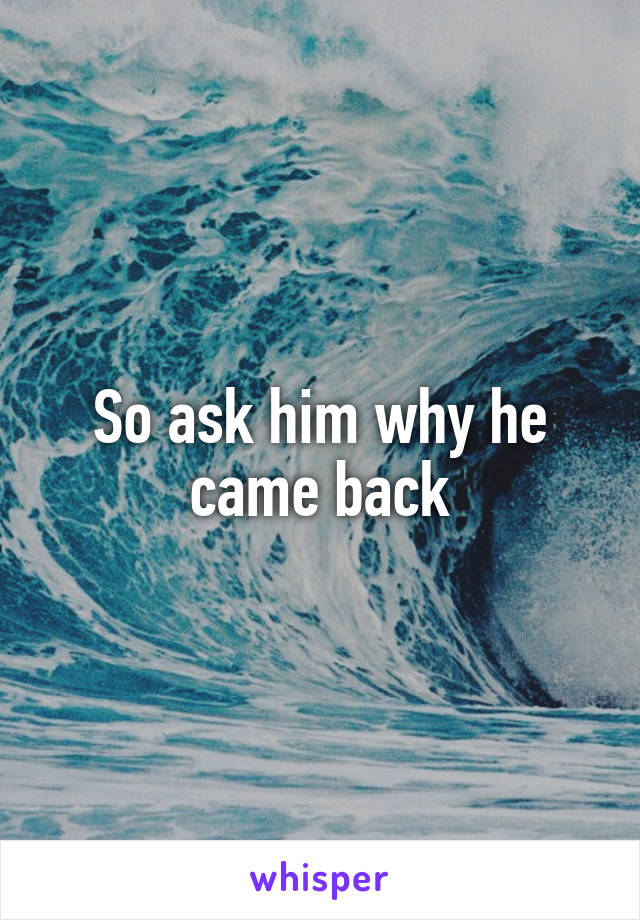 So ask him why he came back