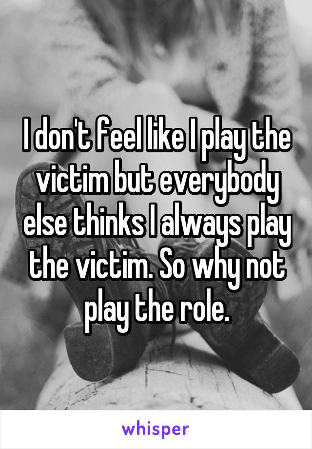 I don't feel like I play the victim but everybody else thinks I always play the victim. So why not play the role.