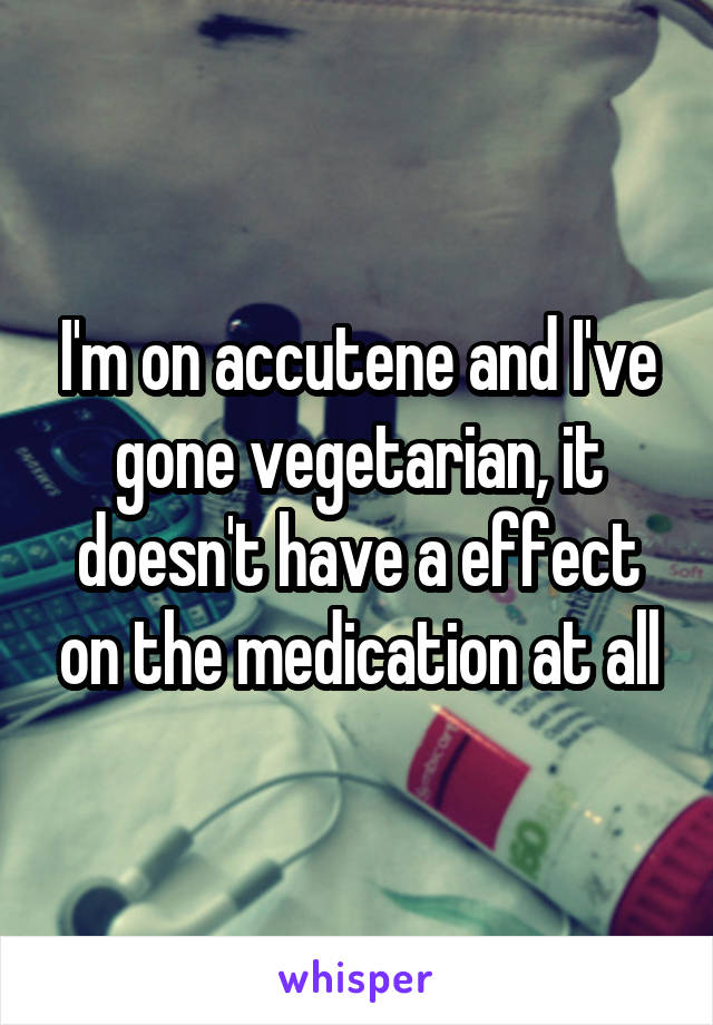 I'm on accutene and I've gone vegetarian, it doesn't have a effect on the medication at all