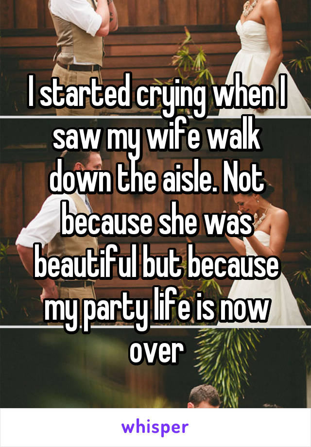 I started crying when I saw my wife walk down the aisle. Not because she was beautiful but because my party life is now over
