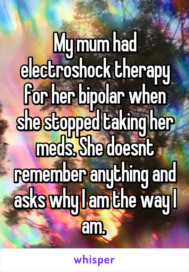 My mum had electroshock therapy for her bipolar when she stopped taking her meds. She doesnt remember anything and asks why I am the way I am. 