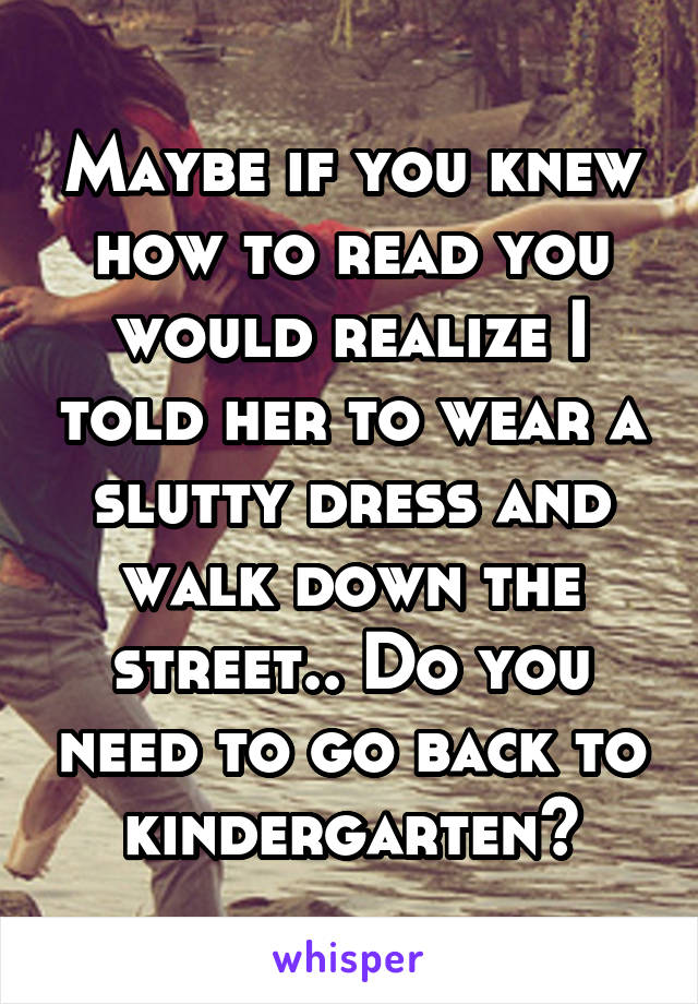 Maybe if you knew how to read you would realize I told her to wear a slutty dress and walk down the street.. Do you need to go back to kindergarten?