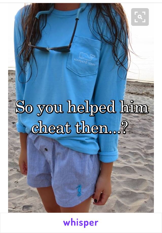 So you helped him cheat then...? 