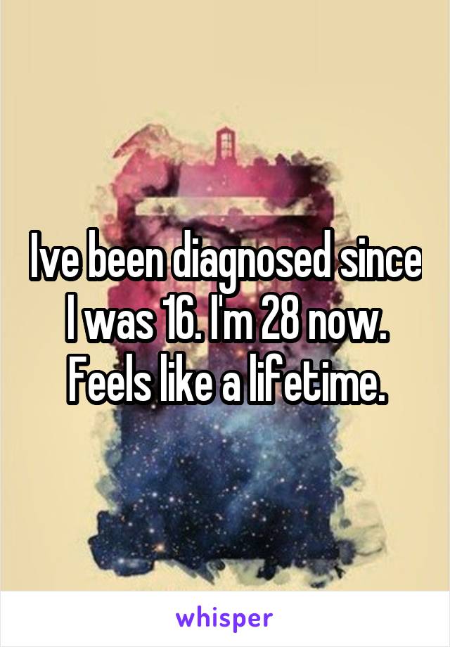 Ive been diagnosed since I was 16. I'm 28 now. Feels like a lifetime.