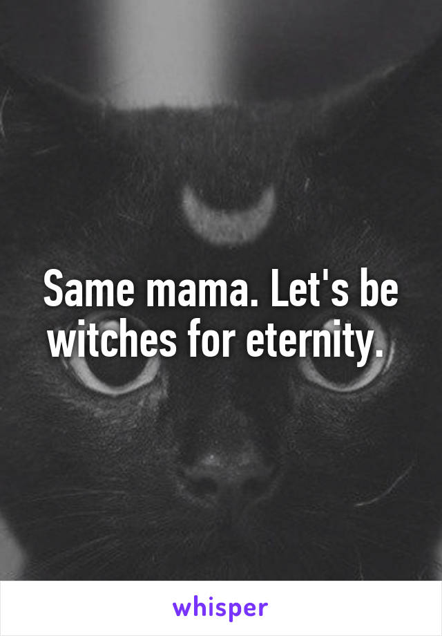 Same mama. Let's be witches for eternity. 