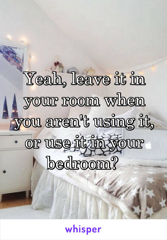 Yeah, leave it in your room when you aren't using it, or use it in your bedroom? 