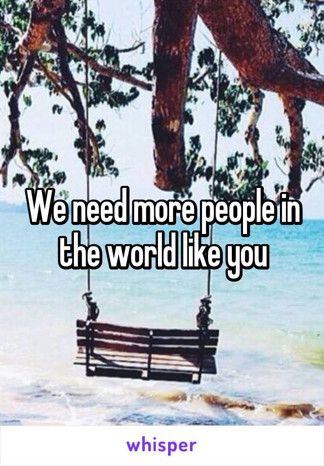 We need more people in the world like you