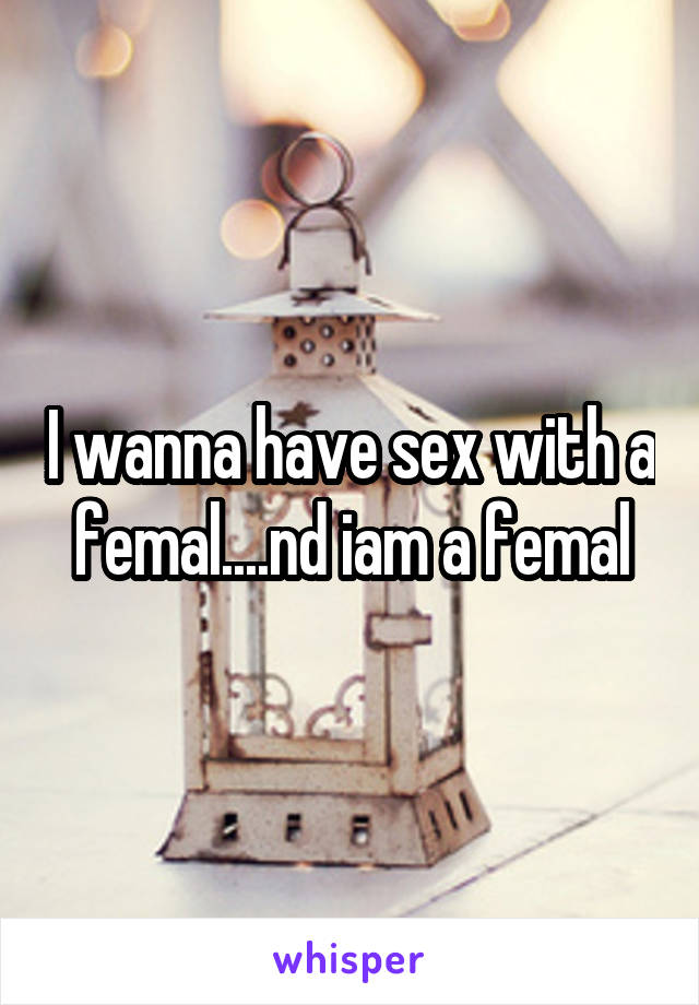 I wanna have sex with a femal....nd iam a femal