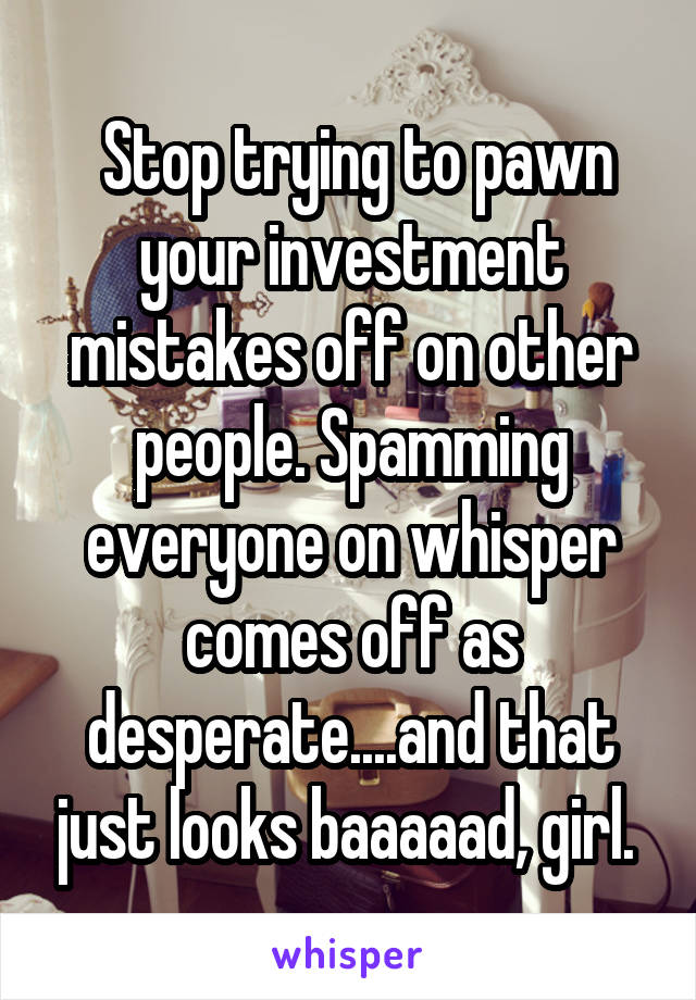  Stop trying to pawn your investment mistakes off on other people. Spamming everyone on whisper comes off as desperate....and that just looks baaaaad, girl. 