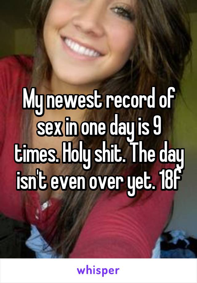 My newest record of sex in one day is 9 times. Holy shit. The day isn't even over yet. 18f