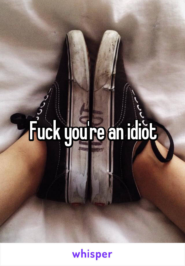 Fuck you're an idiot