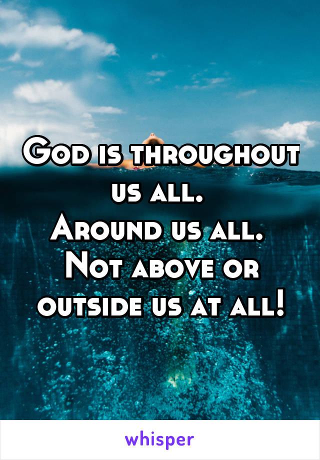 God is throughout us all. 
Around us all. 
Not above or outside us at all!