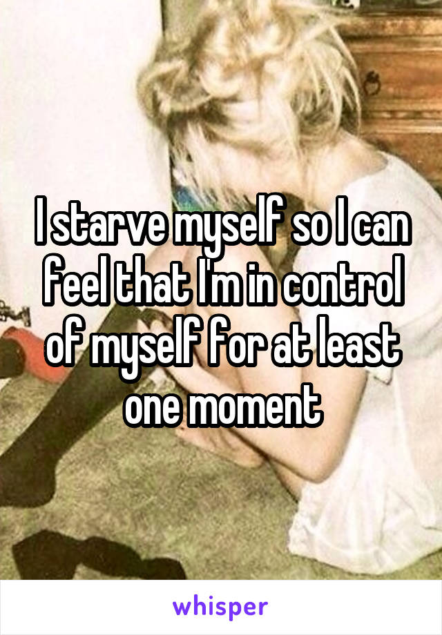 I starve myself so I can feel that I'm in control of myself for at least one moment