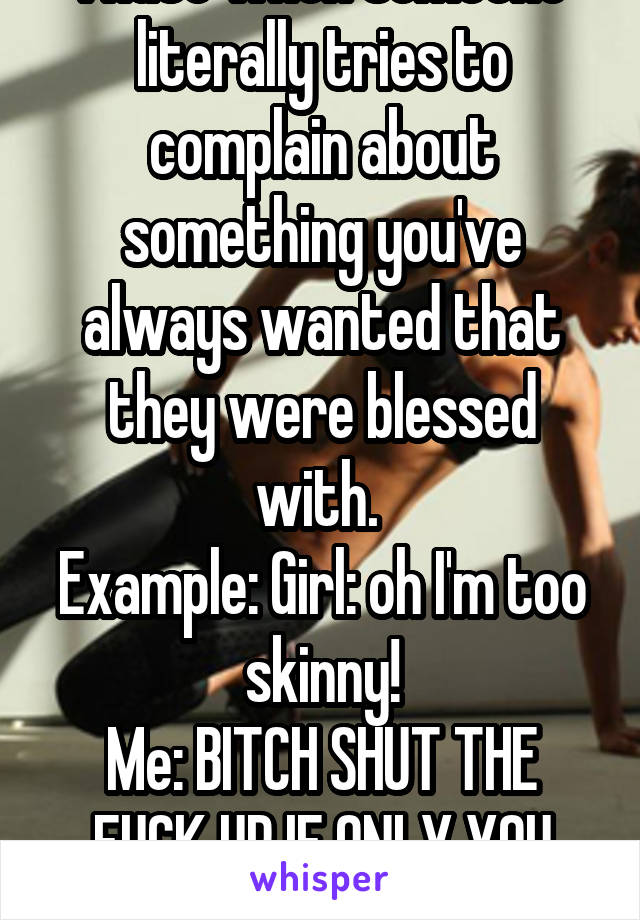 I hate when someone literally tries to complain about something you've always wanted that they were blessed with. 
Example: Girl: oh I'm too skinny!
Me: BITCH SHUT THE FUCK UP IF ONLY YOU KNEW-