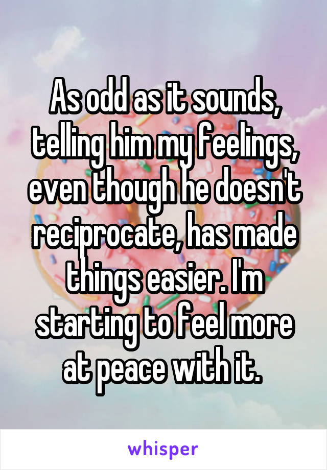 As odd as it sounds, telling him my feelings, even though he doesn't reciprocate, has made things easier. I'm starting to feel more at peace with it. 