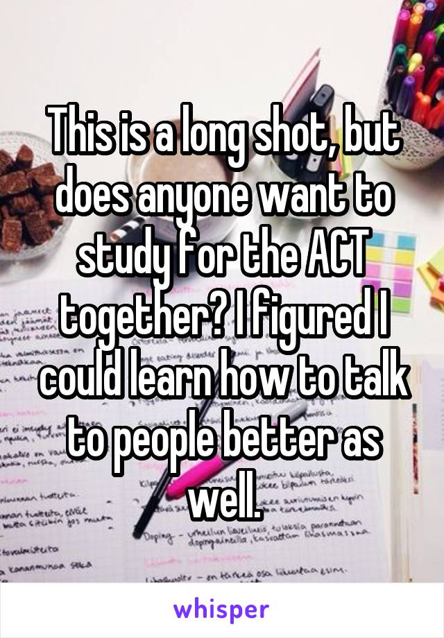 This is a long shot, but does anyone want to study for the ACT together? I figured I could learn how to talk to people better as well.