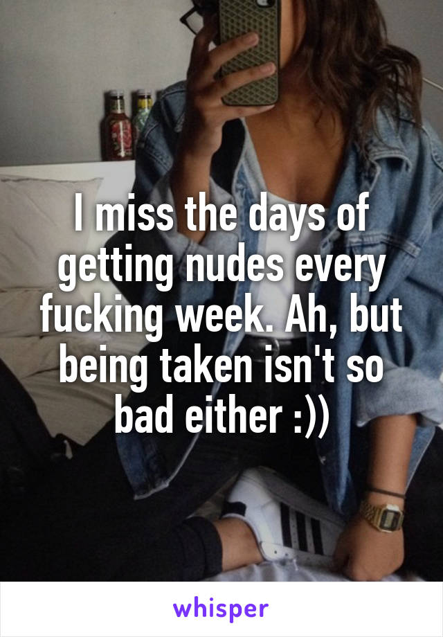 I miss the days of getting nudes every fucking week. Ah, but being taken isn't so bad either :))