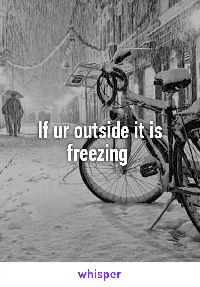 If ur outside it is freezing 